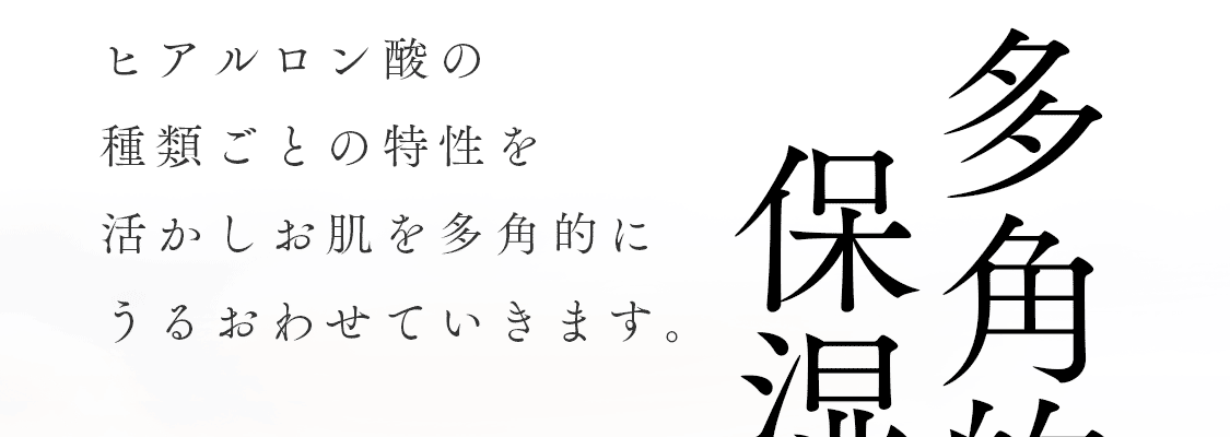 多角的保湿:ヒアルロン酸の種類ごとの特性を活かしお肌を多角的にうるおわせていきます。
