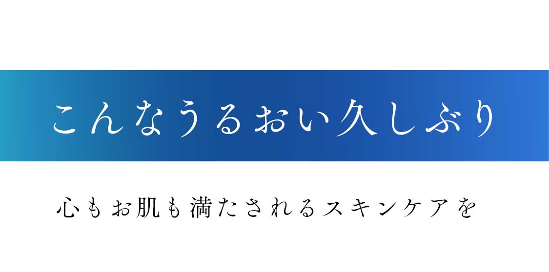 こんなうるおい久しぶり|心もお肌も満たされるスキンケア を