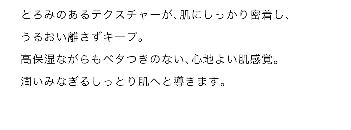 とろみのあるテクスチャーが、肌にしっかり密着し、うるおい話さずキープ。